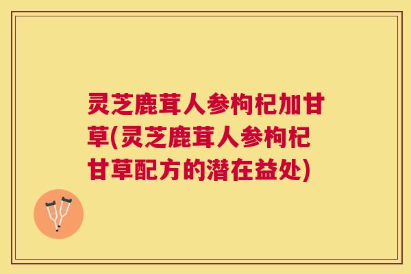 灵芝鹿茸人参枸杞加甘草(灵芝鹿茸人参枸杞甘草配方的潜在益处)