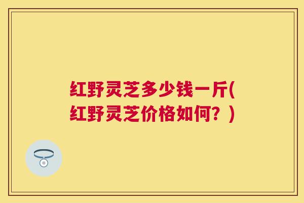红野灵芝多少钱一斤(红野灵芝价格如何？)