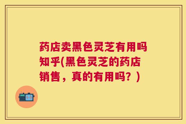 药店卖黑色灵芝有用吗知乎(黑色灵芝的药店销售,真的有用吗?) 药店卖黑色灵芝有用吗知乎(黑色灵芝的药店销售,真的有用吗?)