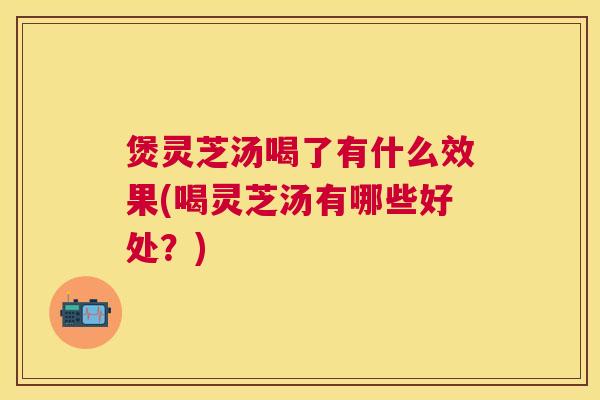 煲灵芝汤喝了有什么效果(喝灵芝汤有哪些好处？)