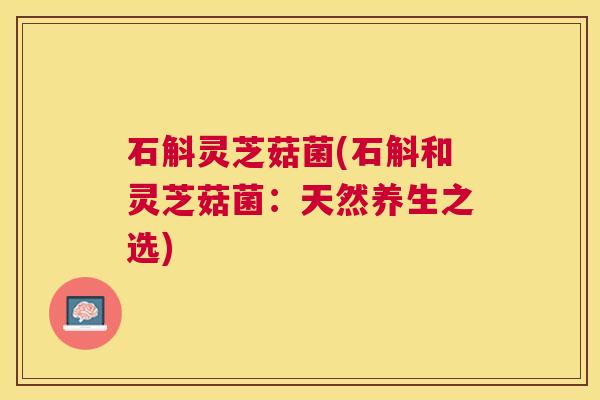 石斛灵芝菇菌(石斛和灵芝菇菌:天然养生之选) 石斛灵芝菇菌(石斛和灵芝菇菌:天然养生之选)