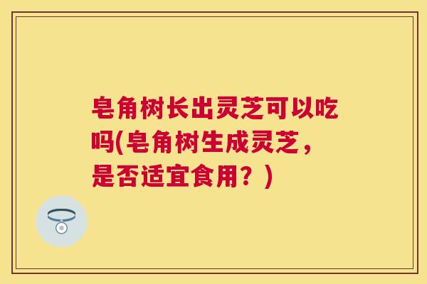 皂角树长出灵芝可以吃吗(皂角树生成灵芝,是否适宜食用?) 皂角树长出灵芝可以吃吗(皂角树生成灵芝,是否适宜食用?)