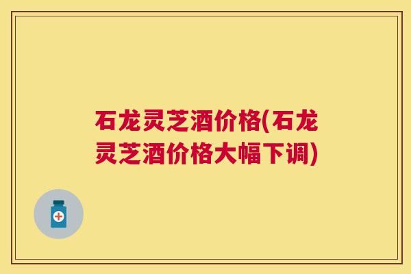 石龙灵芝酒价格(石龙灵芝酒价格大幅下调)
