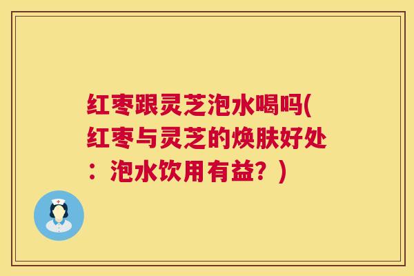 红枣跟灵芝泡水喝吗(红枣与灵芝的焕肤好处:泡水饮用有益?) 红枣跟灵芝泡水喝吗(红枣与灵芝的焕肤好处:泡水饮用有益?)