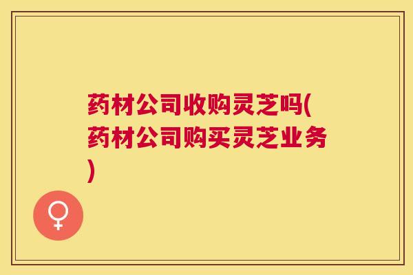 药材公司收购灵芝吗(药材公司购买灵芝业务)