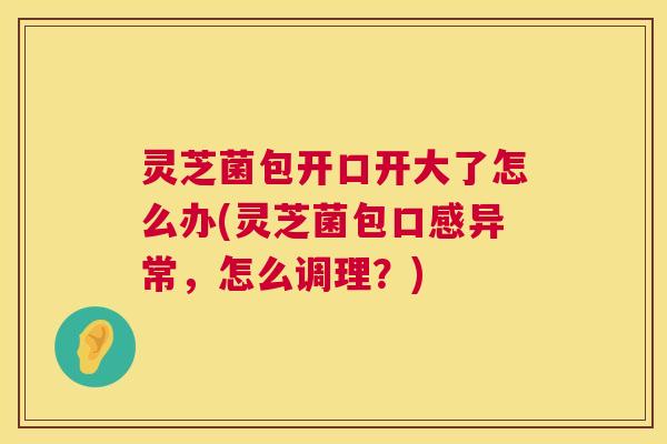 灵芝菌包开口开大了怎么办(灵芝菌包口感异常,怎么调理?) 灵芝菌包开口开大了怎么办(灵芝菌包口感异常,怎么调理?)