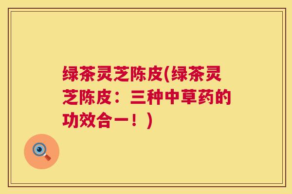 绿茶灵芝陈皮(绿茶灵芝陈皮:三种中草药的功效合一!) 绿茶灵芝陈皮(绿茶灵芝陈皮:三种中草药的功效合一!)