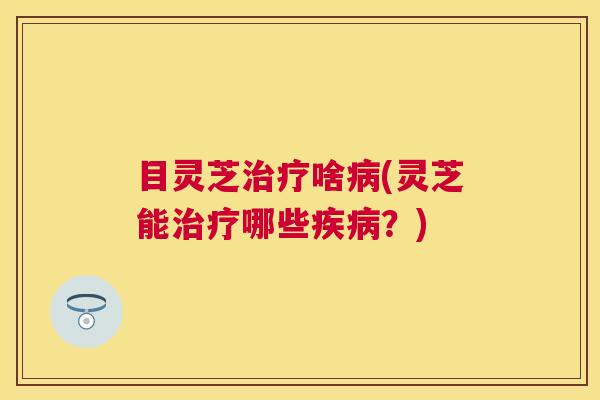 目灵芝啥(灵芝能哪些？)