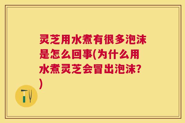 灵芝用水煮有很多泡沫是怎么回事(为什么用水煮灵芝会冒出泡沫？)
