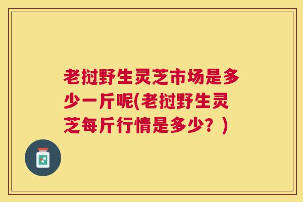 老挝野生灵芝市场是多少一斤呢(老挝野生灵芝每斤行情是多少？)