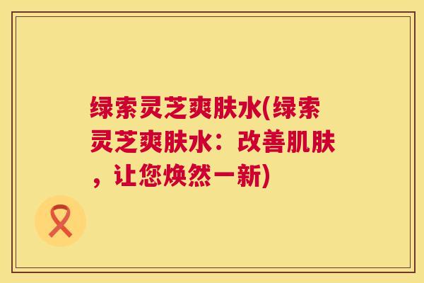 绿索灵芝爽肤水(绿索灵芝爽肤水:改善,让您焕然一新) 绿索灵芝爽肤水(绿索灵芝爽肤水:改善,让您焕然一新)