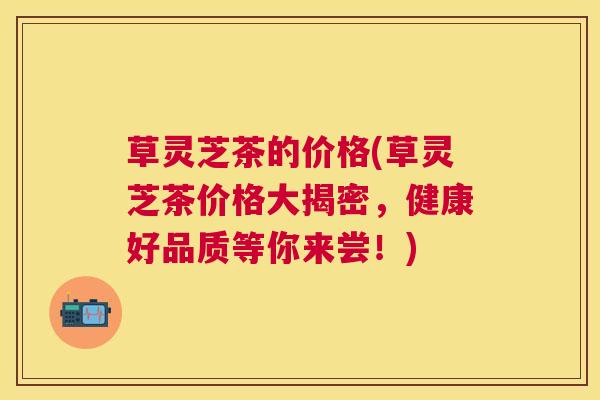 草灵芝茶的价格(草灵芝茶价格大揭密,健康好品质等你来尝!) 草灵芝茶的价格(草灵芝茶价格大揭密,健康好品质等你来尝!)