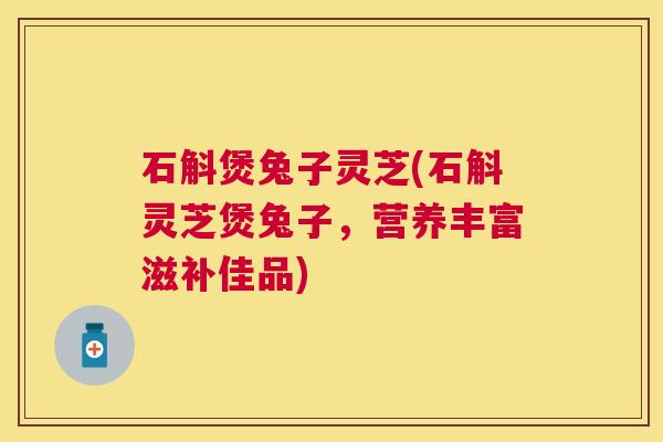 石斛煲兔子灵芝(石斛灵芝煲兔子,营养丰富滋补佳品) 石斛煲兔子灵芝(石斛灵芝煲兔子,营养丰富滋补佳品)