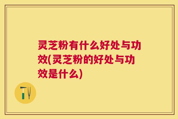 灵芝粉有什么好处与功效(灵芝粉的好处与功效是什么) 灵芝粉有什么好处与功效(灵芝粉的好处与功效是什么)