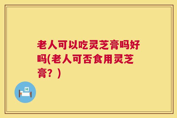 老人可以吃灵芝膏吗好吗(老人可否食用灵芝膏?) 老人可以吃灵芝膏吗好吗(老人可否食用灵芝膏?)