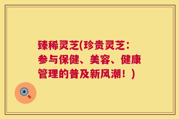 臻稀灵芝(珍贵灵芝：参与保健、美容、健康管理的普及新风潮！)