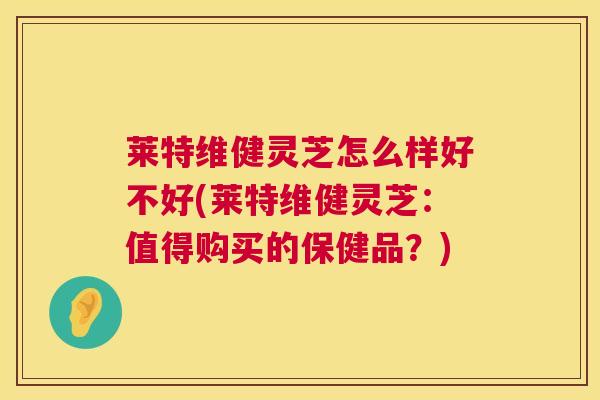 莱特维健灵芝怎么样好不好(莱特维健灵芝:值得购买的保健品?) 莱特维健灵芝怎么样好不好(莱特维健灵芝:值得购买的保健品?)