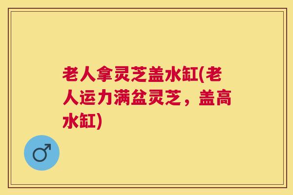 老人拿灵芝盖水缸(老人运力满盆灵芝，盖高水缸)