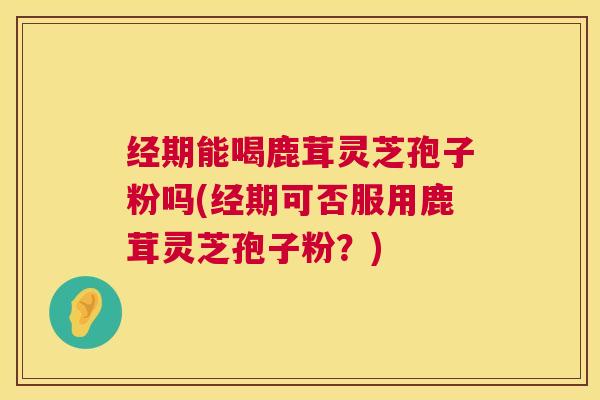 经期能喝鹿茸灵芝孢子粉吗(经期可否服用鹿茸灵芝孢子粉？)