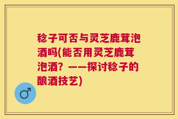 稔子可否与灵芝鹿茸泡酒吗(能否用灵芝鹿茸泡酒？——探讨稔子的酿酒技艺)