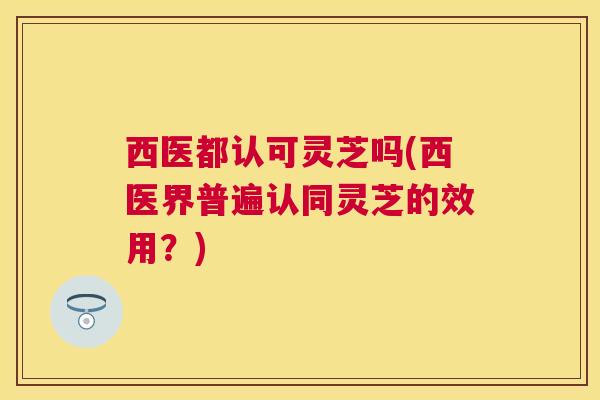 西医都认可灵芝吗(西医界普遍认同灵芝的效用？)