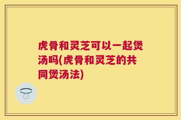 虎骨和灵芝可以一起煲汤吗(虎骨和灵芝的共同煲汤法)