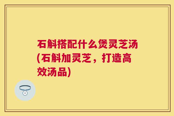 石斛搭配什么煲灵芝汤(石斛加灵芝，打造高效汤品)
