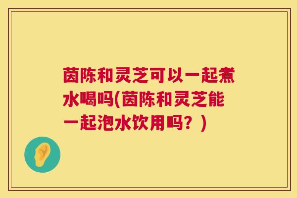 茵陈和灵芝可以一起煮水喝吗(茵陈和灵芝能一起泡水饮用吗?) 茵陈和灵芝可以一起煮水喝吗(茵陈和灵芝能一起泡水饮用吗?)