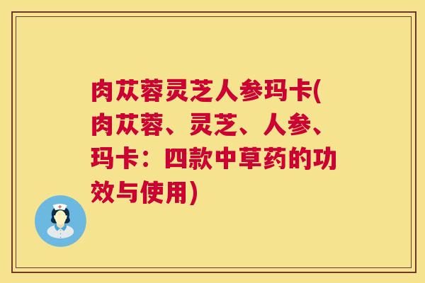 肉苁蓉灵芝人参玛卡(肉苁蓉、灵芝、人参、玛卡:四款中草药的功效与使用) 肉苁蓉灵芝人参玛卡(肉苁蓉、灵芝、人参、玛卡:四款中草药的功效与使用)