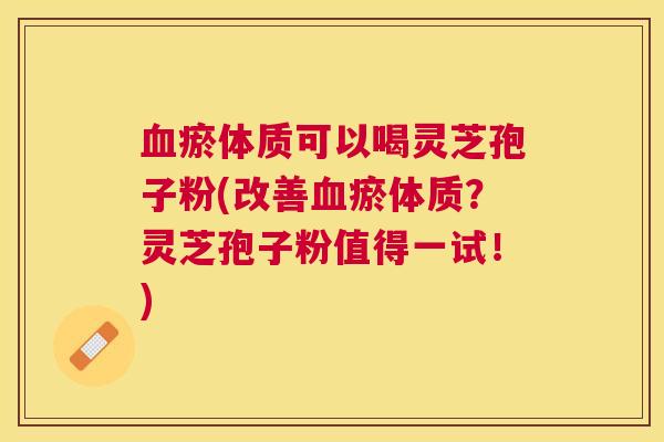 瘀体质可以喝灵芝孢子粉(改善瘀体质？灵芝孢子粉值得一试！)