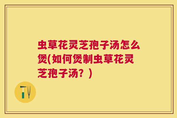虫草花灵芝孢子汤怎么煲(如何煲制虫草花灵芝孢子汤?) 虫草花灵芝孢子汤怎么煲(如何煲制虫草花灵芝孢子汤?)