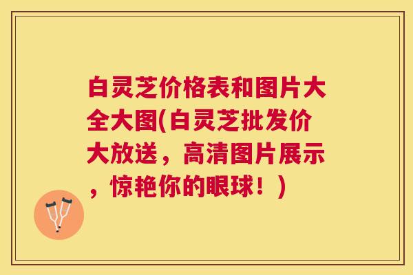 白灵芝价格表和图片大全大图(白灵芝批发价大放送，高清图片展示，惊艳你的眼球！)