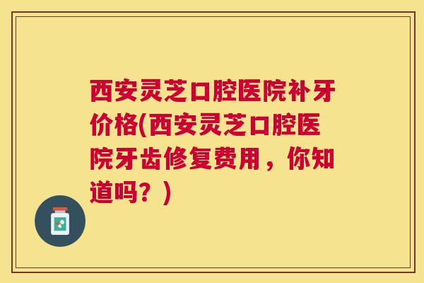 西安灵芝口腔医院补牙价格(西安灵芝口腔医院牙齿修复费用，你知道吗？)