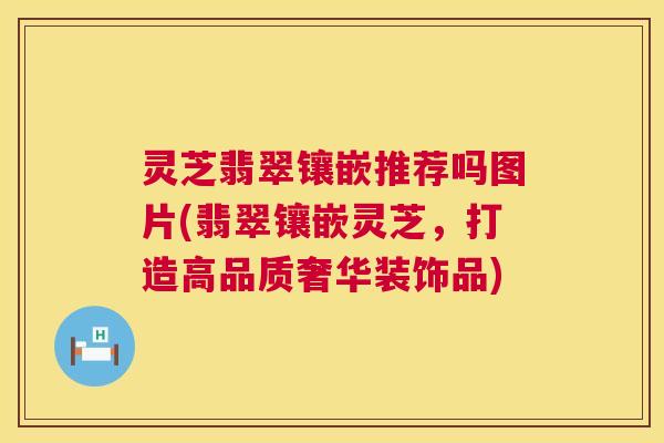 灵芝翡翠镶嵌推荐吗图片(翡翠镶嵌灵芝,打造高品质奢华装饰品) 灵芝翡翠镶嵌推荐吗图片(翡翠镶嵌灵芝,打造高品质奢华装饰品)