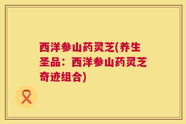 西洋参山药灵芝(养生圣品:西洋参山药灵芝奇迹组合) 西洋参山药灵芝(养生圣品:西洋参山药灵芝奇迹组合)