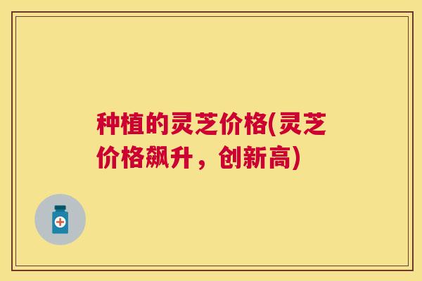 种植的灵芝价格(灵芝价格飙升,创新高) 种植的灵芝价格(灵芝价格飙升,创新高)