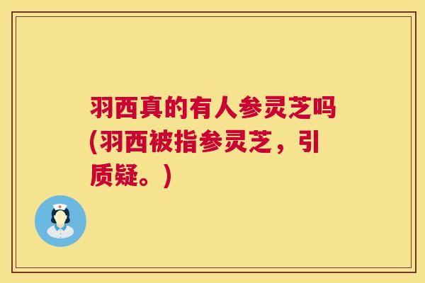 羽西真的有人参灵芝吗(羽西被指参灵芝，引质疑。)