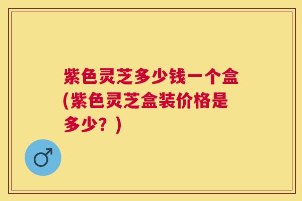 紫色灵芝多少钱一个盒(紫色灵芝盒装价格是多少?) 紫色灵芝多少钱一个盒(紫色灵芝盒装价格是多少?)