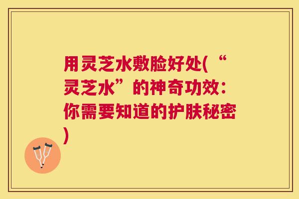 用灵芝水敷脸好处(“灵芝水”的神奇功效：你需要知道的护肤秘密)