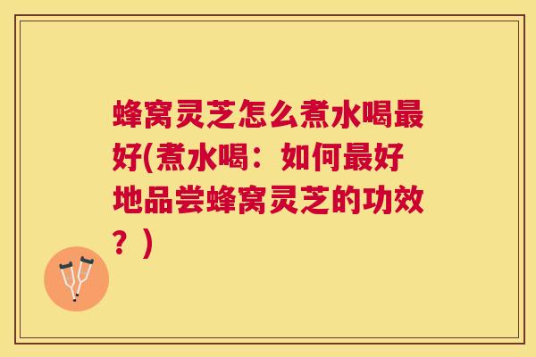 蜂窝灵芝怎么煮水喝好(煮水喝：如何好地品尝蜂窝灵芝的功效？)