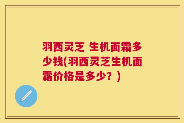 羽西灵芝 生机面霜多少钱(羽西灵芝生机面霜价格是多少?) 羽西灵芝 生机面霜多少钱(羽西灵芝生机面霜价格是多少?)