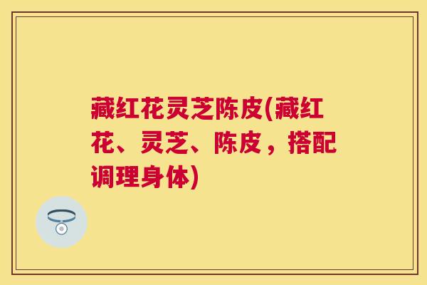藏红花灵芝陈皮(藏红花、灵芝、陈皮，搭配调理身体)