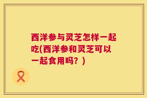 西洋参与灵芝怎样一起吃(西洋参和灵芝可以一起食用吗？)