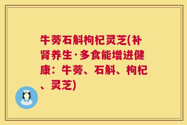 牛蒡石斛枸杞灵芝(补养生·多食能增进健康:牛蒡、石斛、枸杞、灵芝) 牛蒡石斛枸杞灵芝(补养生·多食能增进健康:牛蒡、石斛、枸杞、灵芝)
