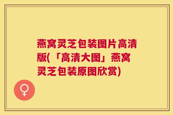 燕窝灵芝包装图片高清版(「高清大图」燕窝灵芝包装原图欣赏)