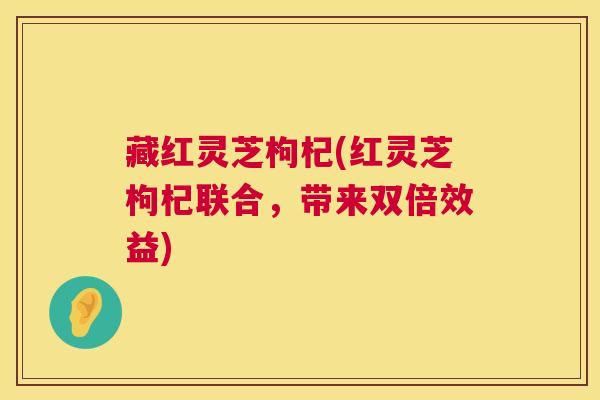 藏红灵芝枸杞(红灵芝枸杞联合，带来双倍效益)