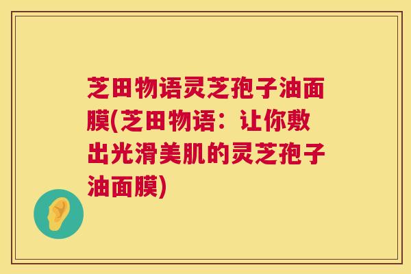 芝田物语灵芝孢子油面膜(芝田物语:让你敷出光滑美肌的灵芝孢子油面膜) 芝田物语灵芝孢子油面膜(芝田物语:让你敷出光滑美肌的灵芝孢子油面膜)