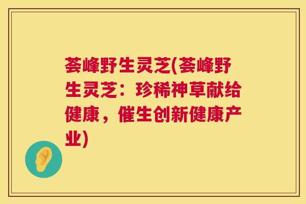 荟峰野生灵芝(荟峰野生灵芝:珍稀神草献给健康,催生创新健康产业) 荟峰野生灵芝(荟峰野生灵芝:珍稀神草献给健康,催生创新健康产业)