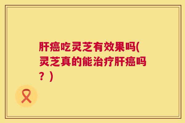 吃灵芝有效果吗(灵芝真的能吗？)