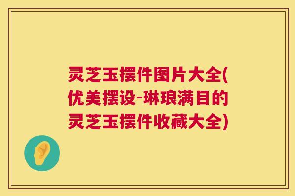 灵芝玉摆件图片大全(优美摆设-琳琅满目的灵芝玉摆件收藏大全) 灵芝玉摆件图片大全(优美摆设-琳琅满目的灵芝玉摆件收藏大全)